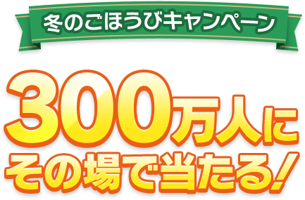 冬のごほうびキャンペーン 300万人にその場で当たる！