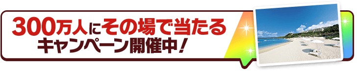 300万人にその場で当たるキャンペーン開催中！
